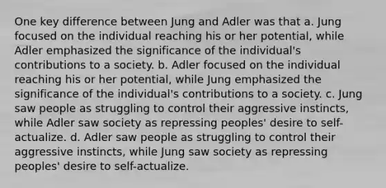 One key difference between Jung and Adler was that a. Jung focused on the individual reaching his or her potential, while Adler emphasized the significance of the individual's contributions to a society. b. Adler focused on the individual reaching his or her potential, while Jung emphasized the significance of the individual's contributions to a society. c. Jung saw people as struggling to control their aggressive instincts, while Adler saw society as repressing peoples' desire to self-actualize. d. Adler saw people as struggling to control their aggressive instincts, while Jung saw society as repressing peoples' desire to self-actualize.