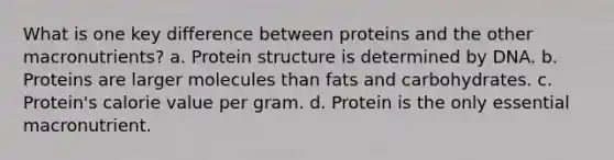 What is one key difference between proteins and the other macronutrients? a. Protein structure is determined by DNA. b. Proteins are larger molecules than fats and carbohydrates. c. Protein's calorie value per gram. d. Protein is the only essential macronutrient.