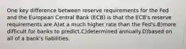 One key difference between reserve requirements for the Fed and the European Central Bank (ECB) is that the ECB's reserve requirements are A)at a much higher rate than the Fed's.B)more difficult for banks to predict.C)determined annually.D)based on all of a bank's liabilities.