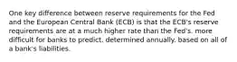 One key difference between reserve requirements for the Fed and the European Central Bank (ECB) is that the ECB's reserve requirements are at a much higher rate than the Fed's. more difficult for banks to predict. determined annually. based on all of a bank's liabilities.