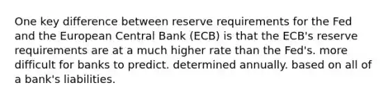 One key difference between reserve requirements for the Fed and the European Central Bank (ECB) is that the ECB's reserve requirements are at a much higher rate than the Fed's. more difficult for banks to predict. determined annually. based on all of a bank's liabilities.