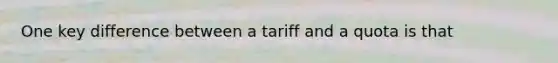 One key difference between a tariff and a quota is that