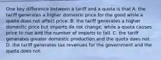 One key difference between a tariff and a quota is that A. the tariff generates a higher domestic price for the good while a quota does not affect price. B. the tariff generates a higher domestic price but imports do not​ change, while a quota causes price to rise and the number of imports to fall. C. the tariff generates greater domestic production and the quota does not. D. the tariff generates tax revenues for the government and the quota does not.