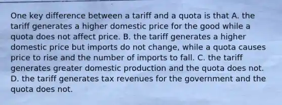 One key difference between a tariff and a quota is that A. the tariff generates a higher domestic price for the good while a quota does not affect price. B. the tariff generates a higher domestic price but imports do not​ change, while a quota causes price to rise and the number of imports to fall. C. the tariff generates greater domestic production and the quota does not. D. the tariff generates tax revenues for the government and the quota does not.