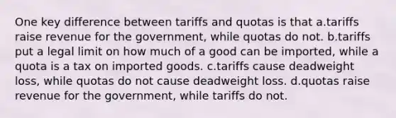 One key difference between tariffs and quotas is that a.tariffs raise revenue for the government, while quotas do not. b.tariffs put a legal limit on how much of a good can be imported, while a quota is a tax on imported goods. c.tariffs cause deadweight loss, while quotas do not cause deadweight loss. d.quotas raise revenue for the government, while tariffs do not.