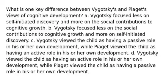 What is one key difference between Vygotsky's and Piaget's views of cognitive development? a. Vygotsky focused less on self-initiated discovery and more on the social contributions to cognitive growth. b. Vygotsky focused less on the social contributions to cognitive growth and more on self-initiated discovery. c. Vygotsky viewed the child as having a passive role in his or her own development, while Piaget viewed the child as having an active role in his or her own development. d. Vygotsky viewed the child as having an active role in his or her own development, while Piaget viewed the child as having a passive role in his or her own development.