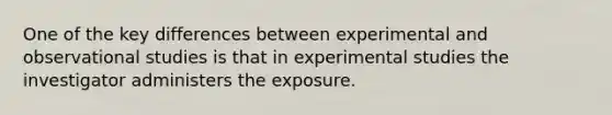 One of the key differences between experimental and observational studies is that in experimental studies the investigator administers the exposure.