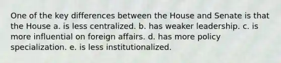 One of the key differences between the House and Senate is that the House a. is less centralized. b. has weaker leadership. c. is more influential on foreign affairs. d. has more policy specialization. e. is less institutionalized.