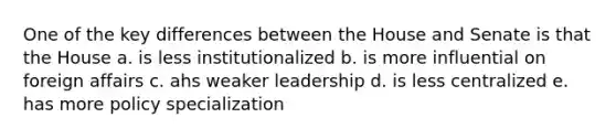 One of the key differences between the House and Senate is that the House a. is less institutionalized b. is more influential on foreign affairs c. ahs weaker leadership d. is less centralized e. has more policy specialization