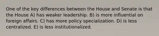 One of the key differences between the House and Senate is that the House A) has weaker leadership. B) is more influential on foreign affairs. C) has more policy specialization. D) is less centralized. E) is less institutionalized.