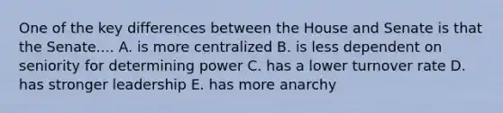 One of the key differences between the House and Senate is that the Senate.... A. is more centralized B. is less dependent on seniority for determining power C. has a lower turnover rate D. has stronger leadership E. has more anarchy