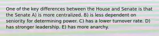 One of the key differences between the House and Senate is that the Senate A) is more centralized. B) is less dependent on seniority for determining power. C) has a lower turnover rate. D) has stronger leadership. E) has more anarchy.