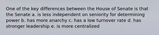 One of the key differences between the House of Senate is that the Senate a. is less independent on seniority for determining power b. has more anarchy c. has a low turnover rate d. has stronger leadership e. is more centralized