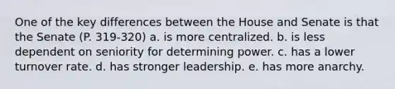 One of the key differences between the House and Senate is that the Senate (P. 319-320) a. is more centralized. b. is less dependent on seniority for determining power. c. has a lower turnover rate. d. has stronger leadership. e. has more anarchy.