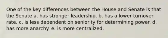 One of the key differences between the House and Senate is that the Senate a. has stronger leadership. b. has a lower turnover rate. c. is less dependent on seniority for determining power. d. has more anarchy. e. is more centralized.