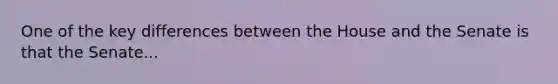 One of the key differences between the House and the Senate is that the Senate...