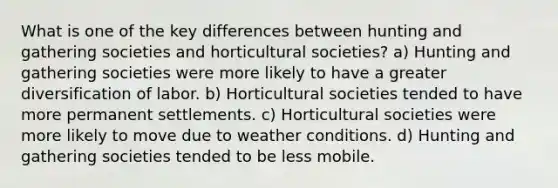 What is one of the key differences between hunting and gathering societies and horticultural societies? a) Hunting and gathering societies were more likely to have a greater diversification of labor. b) Horticultural societies tended to have more permanent settlements. c) Horticultural societies were more likely to move due to weather conditions. d) Hunting and gathering societies tended to be less mobile.