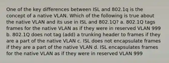 One of the key differences between ISL and 802.1q is the concept of a native VLAN. Which of the following is true about the native VLAN and its use in ISL and 802.1Q? a. 802.1Q tags frames for the native VLAN as if they were in reserved VLAN 999 b. 802.1Q does not tag (add) a trunking header to frames if they are a part of the native VLAN c. ISL does not encapsulate frames if they are a part of the native VLAN d. ISL encapsulates frames for the native VLAN as if they were in reserved VLAN 999