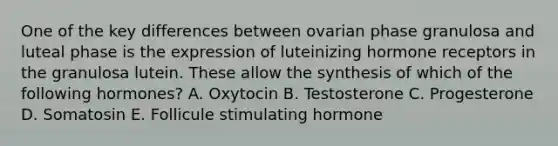 One of the key differences between ovarian phase granulosa and luteal phase is the expression of luteinizing hormone receptors in the granulosa lutein. These allow the synthesis of which of the following hormones? A. Oxytocin B. Testosterone C. Progesterone D. Somatosin E. Follicule stimulating hormone