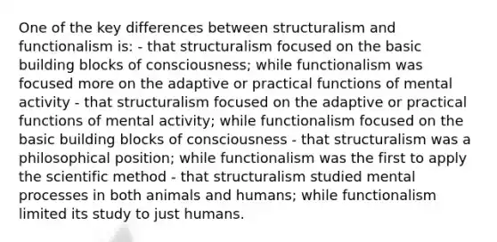 One of the key differences between structuralism and functionalism is: - that structuralism focused on the basic building blocks of consciousness; while functionalism was focused more on the adaptive or practical functions of mental activity - that structuralism focused on the adaptive or practical functions of mental activity; while functionalism focused on the basic building blocks of consciousness - that structuralism was a philosophical position; while functionalism was the first to apply the scientific method - that structuralism studied mental processes in both animals and humans; while functionalism limited its study to just humans.