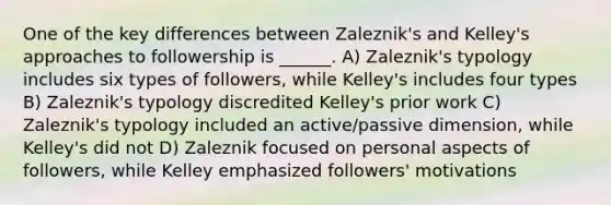 One of the key differences between Zaleznik's and Kelley's approaches to followership is ______. A) Zaleznik's typology includes six types of followers, while Kelley's includes four types B) Zaleznik's typology discredited Kelley's prior work C) Zaleznik's typology included an active/passive dimension, while Kelley's did not D) Zaleznik focused on personal aspects of followers, while Kelley emphasized followers' motivations