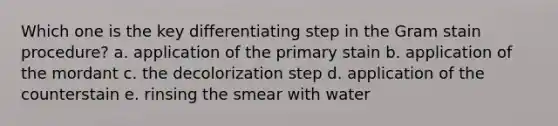 Which one is the key differentiating step in the Gram stain procedure? a. application of the primary stain b. application of the mordant c. the decolorization step d. application of the counterstain e. rinsing the smear with water