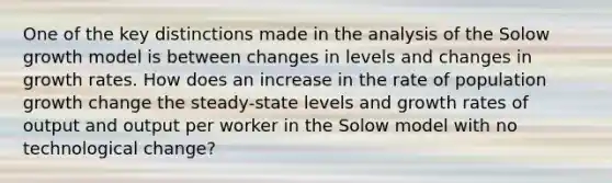 One of the key distinctions made in the analysis of the Solow growth model is between changes in levels and changes in growth rates. How does an increase in the rate of population growth change the steady-state levels and growth rates of output and output per worker in the Solow model with no technological change?