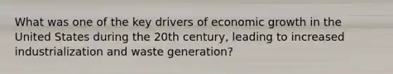 What was one of the key drivers of economic growth in the United States during the 20th century, leading to increased industrialization and waste generation?