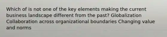 Which of is not one of the key elements making the current business landscape different from the past? Globalization Collaboration across organizational boundaries Changing value and norms