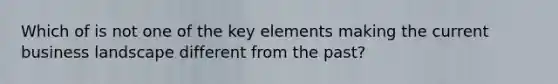 Which of is not one of the key elements making the current business landscape different from the past?