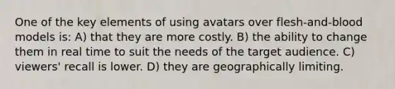 One of the key elements of using avatars over flesh-and-blood models is: A) that they are more costly. B) the ability to change them in real time to suit the needs of the target audience. C) viewers' recall is lower. D) they are geographically limiting.