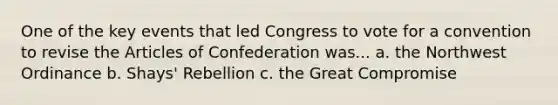 One of the key events that led Congress to vote for a convention to revise the Articles of Confederation was... a. the Northwest Ordinance b. Shays' Rebellion c. the Great Compromise