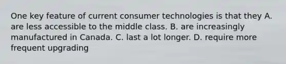 One key feature of current consumer technologies is that they A. are less accessible to the middle class. B. are increasingly manufactured in Canada. C. last a lot longer. D. require more frequent upgrading