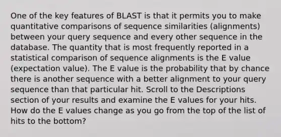 One of the key features of BLAST is that it permits you to make quantitative comparisons of sequence similarities (alignments) between your query sequence and every other sequence in the database. The quantity that is most frequently reported in a statistical comparison of sequence alignments is the E value (expectation value). The E value is the probability that by chance there is another sequence with a better alignment to your query sequence than that particular hit. Scroll to the Descriptions section of your results and examine the E values for your hits. How do the E values change as you go from the top of the list of hits to the bottom?