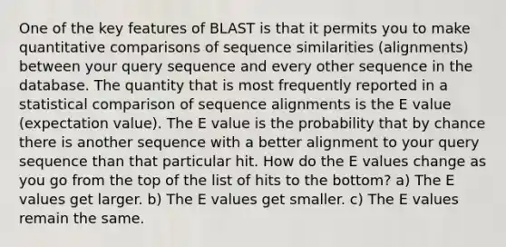 One of the key features of BLAST is that it permits you to make quantitative comparisons of sequence similarities (alignments) between your query sequence and every other sequence in the database. The quantity that is most frequently reported in a statistical comparison of sequence alignments is the E value (expectation value). The E value is the probability that by chance there is another sequence with a better alignment to your query sequence than that particular hit. How do the E values change as you go from the top of the list of hits to the bottom? a) The E values get larger. b) The E values get smaller. c) The E values remain the same.