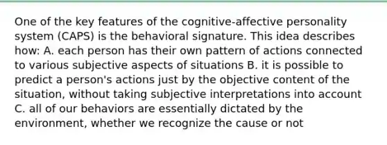 One of the key features of the cognitive-affective personality system (CAPS) is the behavioral signature. This idea describes how: A. each person has their own pattern of actions connected to various subjective aspects of situations B. it is possible to predict a person's actions just by the objective content of the situation, without taking subjective interpretations into account C. all of our behaviors are essentially dictated by the environment, whether we recognize the cause or not