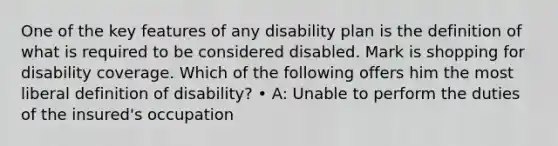 One of the key features of any disability plan is the definition of what is required to be considered disabled. Mark is shopping for disability coverage. Which of the following offers him the most liberal definition of disability? • A: Unable to perform the duties of the insured's occupation