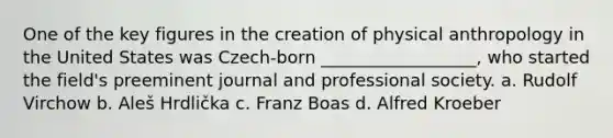 One of the key figures in the creation of physical anthropology in the United States was Czech-born __________________, who started the field's preeminent journal and professional society. a. Rudolf Virchow b. Aleš Hrdlička c. Franz Boas d. Alfred Kroeber