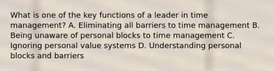 What is one of the key functions of a leader in time management? A. Eliminating all barriers to time management B. Being unaware of personal blocks to time management C. Ignoring personal value systems D. Understanding personal blocks and barriers