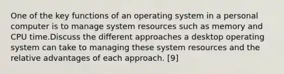 One of the key functions of an operating system in a personal computer is to manage system resources such as memory and CPU time.Discuss the different approaches a desktop operating system can take to managing these system resources and the relative advantages of each approach. [9]