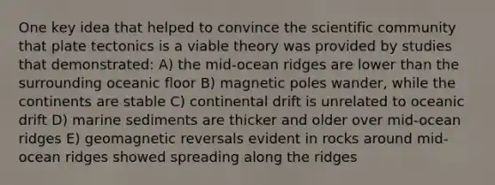 One key idea that helped to convince the scientific community that plate tectonics is a viable theory was provided by studies that demonstrated: A) the mid-ocean ridges are lower than the surrounding oceanic floor B) magnetic poles wander, while the continents are stable C) continental drift is unrelated to oceanic drift D) marine sediments are thicker and older over mid-ocean ridges E) geomagnetic reversals evident in rocks around mid-ocean ridges showed spreading along the ridges