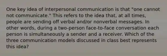 One key idea of <a href='https://www.questionai.com/knowledge/kYcZI9dsWF-interpersonal-communication' class='anchor-knowledge'>interpersonal communication</a> is that "one cannot not communicate." This refers to the idea that, at all times, people are sending off verbal and/or nonverbal messages. In other words, during a two-person face-to-face conversation each person is simultaneously a sender and a receiver. Which of the three communication models discussed in class best represents this idea?