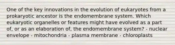 One of the key innovations in the evolution of eukaryotes from a prokaryotic ancestor is the endomembrane system. Which eukaryotic organelles or features might have evolved as a part of, or as an elaboration of, the endomembrane system? - nuclear envelope - mitochondria - plasma membrane - chloroplasts