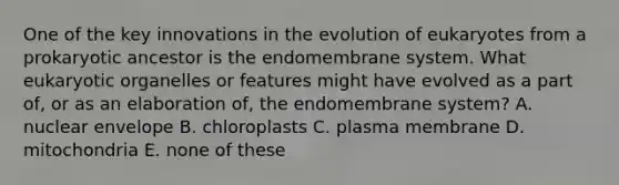 One of the key innovations in the evolution of eukaryotes from a prokaryotic ancestor is the endomembrane system. What eukaryotic organelles or features might have evolved as a part of, or as an elaboration of, the endomembrane system? A. nuclear envelope B. chloroplasts C. plasma membrane D. mitochondria E. none of these