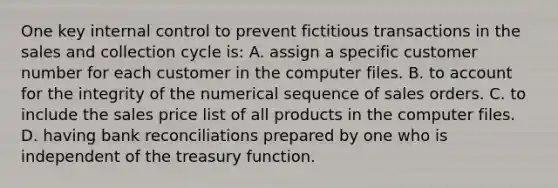 One key <a href='https://www.questionai.com/knowledge/kjj42owoAP-internal-control' class='anchor-knowledge'>internal control</a> to prevent fictitious transactions in the sales and collection cycle is: A. assign a specific customer number for each customer in the computer files. B. to account for the integrity of the numerical sequence of sales orders. C. to include the sales price list of all products in the computer files. D. having <a href='https://www.questionai.com/knowledge/kZ6GRlcQH1-bank-reconciliation' class='anchor-knowledge'>bank reconciliation</a>s prepared by one who is independent of the treasury function.