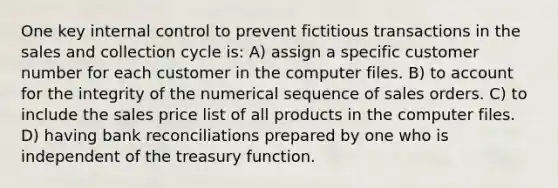 One key <a href='https://www.questionai.com/knowledge/kjj42owoAP-internal-control' class='anchor-knowledge'>internal control</a> to prevent fictitious transactions in the sales and collection cycle is: A) assign a specific customer number for each customer in the computer files. B) to account for the integrity of the numerical sequence of sales orders. C) to include the sales price list of all products in the computer files. D) having <a href='https://www.questionai.com/knowledge/kZ6GRlcQH1-bank-reconciliation' class='anchor-knowledge'>bank reconciliation</a>s prepared by one who is independent of the treasury function.