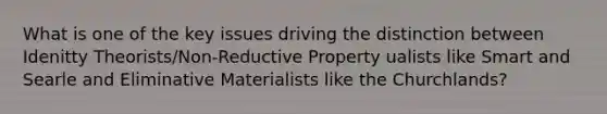 What is one of the key issues driving the distinction between Idenitty Theorists/Non-Reductive Property ualists like Smart and Searle and Eliminative Materialists like the Churchlands?