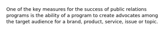 One of the key measures for the success of public relations programs is the ability of a program to create advocates among the target audience for a brand, product, service, issue or topic.