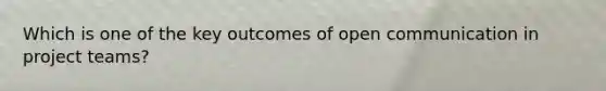 Which is one of the key outcomes of open communication in project teams?