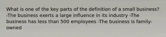 What is one of the key parts of the definition of a small business? -The business exerts a large influence in its industry -The business has less than 500 employees -The business is family-owned